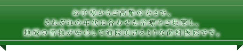 お子様からご高齢の方まで、それぞれの年代に合わせた治療をご提案し、地域の皆様が安心して通院頂けるような歯科医院です。